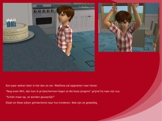 Een paar weken later is het dan zo ver. Matthew zal opgroeien naar tiener.

“Nog even Mirt, dan kan ik je beschermen tegen al die boze jongens” grijnst hij naar zijn zus.

“Schiet maar op, ze worden gevaarlijk!”

Elijah en Rose kijken glimlachend naar hun kinderen. Wat zijn ze geweldig.
 
