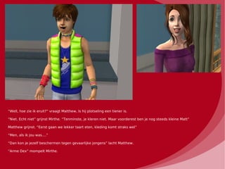 “Well, hoe zie ik eruit?” vraagt Matthew, ls hij plotseling een tiener is.

“Niet. Echt niet” grijnst Mirthe. “Tenminste, je kleren niet. Maar voorderest ben je nog steeds kleine Matt”

Matthew grijnst. “Eerst gaan we lekker taart eten, kleding komt straks wel”

“Men, als ik jou was....”

“Dan kon je jezelf beschermen tegen gevaarlijke jongens” lacht Matthew.

“Arme Dex” mompelt Mirthe.
 