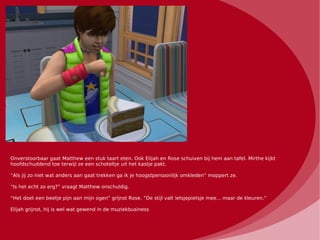 Onverstoorbaar gaat Matthew een stuk taart eten. Ook Elijah en Rose schuiven bij hem aan tafel. Mirthe kijkt
hoofdschuddend toe terwijl ze een schoteltje uit het kastje pakt.

“Als jij zo niet wat anders aan gaat trekken ga ik je hoogstpersoonlijk omkleden” moppert ze.

“Is het echt zo erg?” vraagt Matthew onschuldig.

“Het doet een beetje pijn aan mijn ogen” grijnst Rose. “De stijl valt ietsjepietsje mee... maar de kleuren.”

Elijah grijnst, hij is wel wat gewend in de muziekbusiness
 
