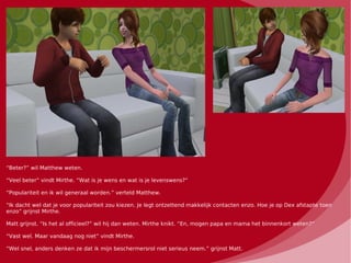 “Beter?” wil Matthew weten.

“Veel beter” vindt Mirthe. “Wat is je wens en wat is je levenswens?”

“Populariteit en ik wil generaal worden.” verteld Matthew.

“Ik dacht wel dat je voor populariteit zou kiezen. Je legt ontzettend makkelijk contacten enzo. Hoe je op Dex afstapte toen
enzo” grijnst Mirthe.

Matt grijnst. “Is het al officieel?” wil hij dan weten. Mirthe knikt. “En, mogen papa en mama het binnenkort weten?”

“Vast wel. Maar vandaag nog niet” vindt Mirthe.

“Wel snel, anders denken ze dat ik mijn beschermersrol niet serieus neem.” grijnst Matt.
 
