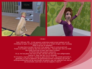 ~Einde~

    Yeah. Officieel. Pfft... ik heb gewoon anderhalve week erover gedaan om dit
minibeetje te typen. Ik heb gewoon veel meer zin in andere dingen, maar vandaag
                               wilde ik het per se afhebben.
       En deze foto's konden niet echt in de update, maar ik vind ze wel maf.
 Frodo is al oudere, hoewel je dat niet echt kunt zien... hoe dan ook, het is en blijft
                  een maffe hond hoe hij daar gaat zitten tv-kijken.
                         En Mirthe kijkt daar gewoon awesome.
   En ja, me has plans met haar en Dex. Die btw ook een van mijn zelfgemaakte
                       townies is. Maar dat lijkt me vrij duidelijk.
En trouwens, nog heel even, voordat je gaat denken, huh, nog steeds generatie 1,
   generatie 2 is toch al geboren? De generatienummers veranderen (en ook de
achtergrondkleurtjes) als de stamhouder terugkeert naar zijn vaderlijk huis, dus na
                de universiteit, want dan is het zijn tijdperk;-) Get it?
 