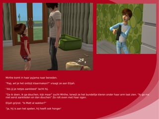 Mirthe komt in haar pyjama naar beneden.

“Pap, wil je het ontbijt klaarmaken?” vraagt ze aan Elijah.

“Als jij je netjes aankleed” lacht hij.

“Ga ik doen, ik ga douchen, kijk maar” zucht Mirthe, terwijl ze het bundeltje kleren onder haar arm laat zien. “Ik ga me
niet eerst aankleden en dan douchen” Ze rolt even met haar ogen.

Elijah grijnst. “Is Matt al wakker?”

“Ja, hij is aan het spelen, hij heeft ook honger'
 