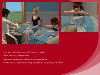 Even later zitten Elijah, Rose en Mirthe aan het ontbijt.

“Komt Matt nog?” wil Rose weten.

“Zometeen, volgens mij is hij douchen” antwoordt Mirthe.

In stilte eten ze verder. Niemand zegt wat en toch is het gezellig, vindt Mirthe.
 