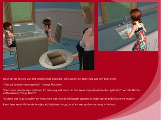 Rose zet de restjes van het ontbijt in de koelkast, die kunnen ze later nog wel een keer eten.

“Wat ga jij doen vandaag Mirt?” vraagt Matthew.

“Eerst m'n pianolessen oefenen. En dan nog wat lezen, ik heb twee superleuke boeken gekocht!” verteld Mirthe
enthouasiast. “En jij Matt?”

“Ik denk dat ik ga schaken en misschien wat met de helicopter spelen. In ieder geval géén huiswerk maken”

Even later wast Mirthe de bordjes af, Matthew droogt ze af en zet ze daarna terug in de kast.
 