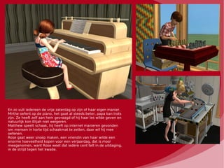 En zo vult iedereen de vrije zaterdag op zijn of haar eigen manier.
Mirthe oefent op de piano, het gaat al steeds beter, papa kan trots
zijn. Ze heeft zelf aan hem gevraagd of hij haar les wilde geven en
natuurlijk kon Elijah niet weigeren.
Matthew speelt schaak, hij heeft op internet manieren gevonden
om mensen in korte tijd schaakmat te zetten, daar wil hij mee
oefenen.
Rose gaat weer snoep maken, een vriendin van haar wilde een
enorme hoeveelheid kopen voor een verjaardag, dat is mooi
meegenomen, want Rose weet dat iedere cent telt in de uitdaging,
in de strijd tegen het kwade.
 