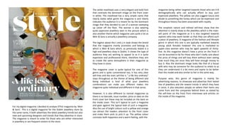 The white masthead uses a very elegant and bold font
that contrasts the dominant image on the front cover
in white. The masthead has a very simple name that
clearly states what genre the magazine is and clearly
indicates the audience it is meant for by the dominant
image that they decided to use of a woman sweeping
up caviar off the floor. The woman is also wearing
quite expensive jewellery seen in the picture which is
also another theme which magazine uses quite a lot as
Weir & Sons is actually a jewellery company.
The tagline above the t and y in style shows the brand
that the magazine mainly promotes and belongs to
which is Weir & Sons which, as previously stated is a
high end jewellery shop in Dublin. It shows the type of
audience they are wishing to appeal to as it is quite
expensive and professional there, therefore they aim
to create the same atmosphere in their magazine as
they have in-store.
The magazine cover is quite typical for one of this
genre and is quite conventional too, it has very clear
sell-lines and the main sell-line is “ a life less ordinary”
stays throughout as the theme of being different and
being individual is kind of what your jewellery
combinations can make you different makes the
magazine quite individual and different in that sense.
However, it is also different to normal magazines as
there is no barcode, issue number, price or date on the
front cover but these may be included on the back on
the inside cover. This isn’t typical to such a magazine
and goes against the typical look of such a magazine.
Also the use of bright colours such a yellow and orange
can attract the readers attention to the front cover
and make them wish to pick it up. The yellow colour
connotes both happiness and a warm feeling, with the
magazine being rather targeted towards those who are A-B
demographically who can actually afford to buy such
expensive jewellery. The yellow can also suggest luxury and
allude to something like honey which can be expensive and
throughout history has been associated with royalty.
The simplistic nature and refined sell-lines show that the
attention is mainly draw to the jewellery which is the main-
sell point of the magazine as it is also targeted towards
aspirers who may work harder so that they can afford such
a piece of jewellery. A magazine of the fashion and lifestyle
genre in which this one is are typically marketed towards
young adult females however this one is marketed to
upper-class women who may be aged upwards of thirty-
five. As this magazine doesn’t have a price on the front it
can be assumed to be for those who don’t really care about
the price of things and will buy them without even seeing
how much they are since they will have enough money to
buy it. Also the dominant image looks like that of a house
wife who may be someone for the audience to relate to as
they can understand it a bit more and aspire to be better
than the model and also similar to her in the same way.
Purpose wise, this genre of magazine is mainly for
advertising reasons, to showcase and advertise their lasted
line of jewellery and the newest trends in which they have
in store, it also educates people on where their items any
come from and the companies behind them as stated by
the sell-lines on the front from interviews and articles on
the inside of the magazine.
For my digital magazine I decided to analyse STYLE magazine by ‘Weir
& Sons’. This is a digital magazine for the Dublin Jewellery store by
the same name, it both advertises the latest jewellery trends but also
new and upcoming designers and trends that they advertise in store.
The magazine is meant to order for those who are either interested
in jewellery or are frequent visitors to the store.
 