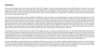 In the end after looking at both crime monthly and Weir & Sons STYLE magazine it shows that even though they are both of different genres, they both stick to some
conventional traits of their genres. For example, Weir & Sons STYLE magazine shows a very elegant and refined magazine for a wealthier audience as it is for those who visit the
jewellery store in Dublin in which it hails from. While Crime Monthly has quite a busy set up which is common to children's magazines not adult true crime, but it shows just
how full of information it is which can be extremely useful to show on a front cover. Crime Monthly uses very bold colour schemes but mostly just red, white and black because
those colours can relate back to old film noir.
A noticeable disadvantage for digital is both accessibility and reading them, online a lot of free-to-access digital magazines are either fan-made, not professional ones or are of
cost, even when having to pay for them, having to zoom in on each little bit of text can be extremely tiring and tedious for readers who may just opt to pick up a print copy
instead if it means they save time for the same quality and money. A lot of people also like having a hard copy in their hands, which you don’t get with digital, though some
places provide monthly subscriptions were you can get an unlimited amount of magazines free other offer monthly subscriptions for certain magazines which cost a lot more
than those websites which offer a range of magazines for a monthly subscription charge. Another disadvantage is that digital may be quite hard to access as you are required to
both have internet and internet, which some people don’t, elderly people like to go out and buy magazines as it gets them out the house which makes it more practical for
them. However it can also be helpful, for those who want to go paperless it is definitely the eco-friendly option and for those with children who may be too busy to make us a
magazine daily, having an online subscription means they can check it while they are out an about or when they have any free time.
A disadvantage for print is that for those who are quite busy and struggle to get out it is pretty much inaccessible for them as it may not be available online, meaning that if
someone does have children and leads quite a busy life they can’t catch up on their favourite magazine or elderly people who struggle to get out a lot. Also hard copies can get
lost and damaged quite easily so having a digital version can benefit those who do have busy lives with kids who may spill something on a newly bought magazine or when they
accidentally leave it on the bus. Another disadvantage is the fact that print isn’t very eco-friendly and with the rising crisis of de-forestation a lot of people are choosing to move
to paperless options too save the environment. However an advantage would be that it is very easy to access and that only a minority cannot get access to print, it can also be
cheaper for those buying it in the long run as they can choose which ones to buy as they might not want every week like an online subscription would give you.
Technical considerations also need to factor into this for magazine distribution as print will cost a lot more than updating a website weekly and both the cost of the materials,
machines and the staff to operate and distribute the magazines will be a lot more than digital as the materials, machines and those distributing it will not need to be employed,
just a group of people who staff the website and keep the servers running smoothly. Colours and paper sizes will also need to be considered as it can take up a lot more ink for
certain fonts or font colours on A4 or even A5 depending on what it is printed on as it may look different once transferred from print to digital.
Conclusion.
 
