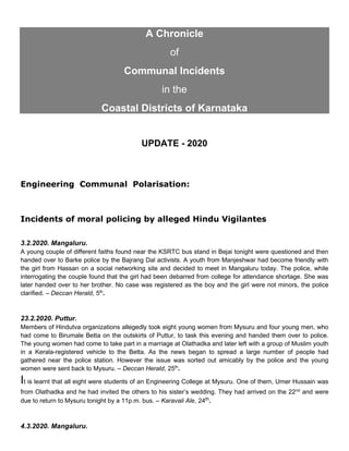 A Chronicle
of
Communal Incidents
in the
Coastal Districts of Karnataka
UPDATE - 2020
Engineering Communal Polarisation:
Incidents of moral policing by alleged Hindu Vigilantes
3.2.2020. Mangaluru.
A young couple of different faiths found near the KSRTC bus stand in Bejai tonight were questioned and then
handed over to Barke police by the Bajrang Dal activists. A youth from Manjeshwar had become friendly with
the girl from Hassan on a social networking site and decided to meet in Mangaluru today. The police, while
interrogating the couple found that the girl had been debarred from college for attendance shortage. She was
later handed over to her brother. No case was registered as the boy and the girl were not minors, the police
clarified. – Deccan Herald, 5th
.
23.2.2020. Puttur.
Members of Hindutva organizations allegedly took eight young women from Mysuru and four young men, who
had come to Birumale Betta on the outskirts of Puttur, to task this evening and handed them over to police.
The young women had come to take part in a marriage at Olathadka and later left with a group of Muslim youth
in a Kerala-registered vehicle to the Betta. As the news began to spread a large number of people had
gathered near the police station. However the issue was sorted out amicably by the police and the young
women were sent back to Mysuru. – Deccan Herald, 25th
.
It is learnt that all eight were students of an Engineering College at Mysuru. One of them, Umer Hussain was
from Olathadka and he had invited the others to his sister’s wedding. They had arrived on the 22nd
and were
due to return to Mysuru tonight by a 11p.m. bus. – Karavali Ale, 24th.
4.3.2020. Mangaluru.
 