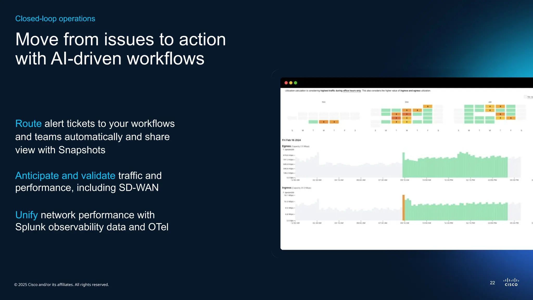 © 2025 Cisco and/or its affiliates. All rights reserved.
Move from issues to action
with AI-driven workflows
Route alert tickets to your workflows
and teams automatically​and share
view with Snapshots
Anticipate and validate traffic and
performance​
, including SD-WAN
Unify network performance with
Splunk observability data and OTel
Closed-loop operations
22
 