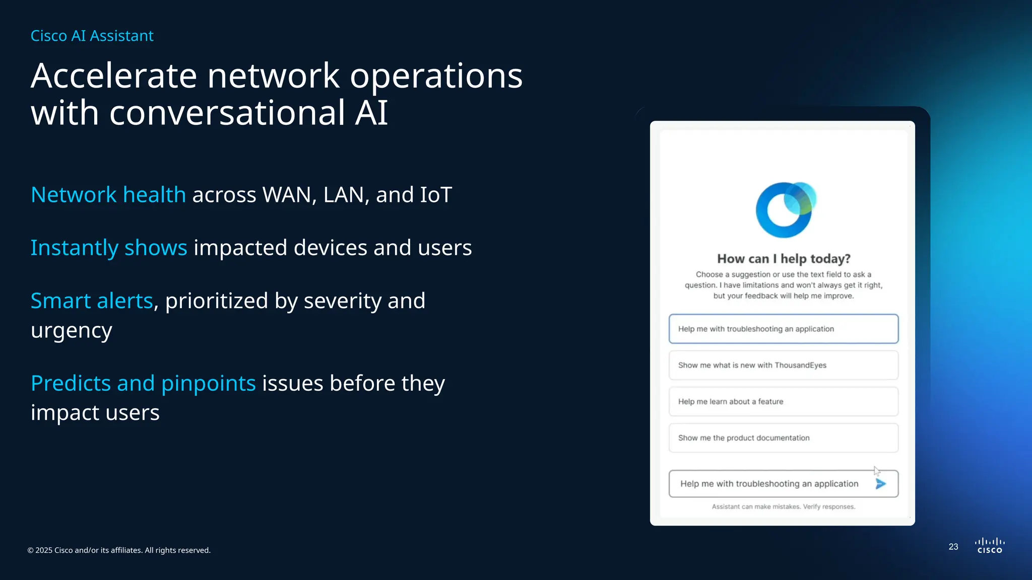 © 2025 Cisco and/or its affiliates. All rights reserved.
Accelerate network operations
with conversational AI
Network health across WAN, LAN, and IoT
Instantly shows impacted devices and users
Smart alerts, prioritized by severity and
urgency
Predicts and pinpoints issues before they
impact users
0
Cisco AI Assistant
23
 