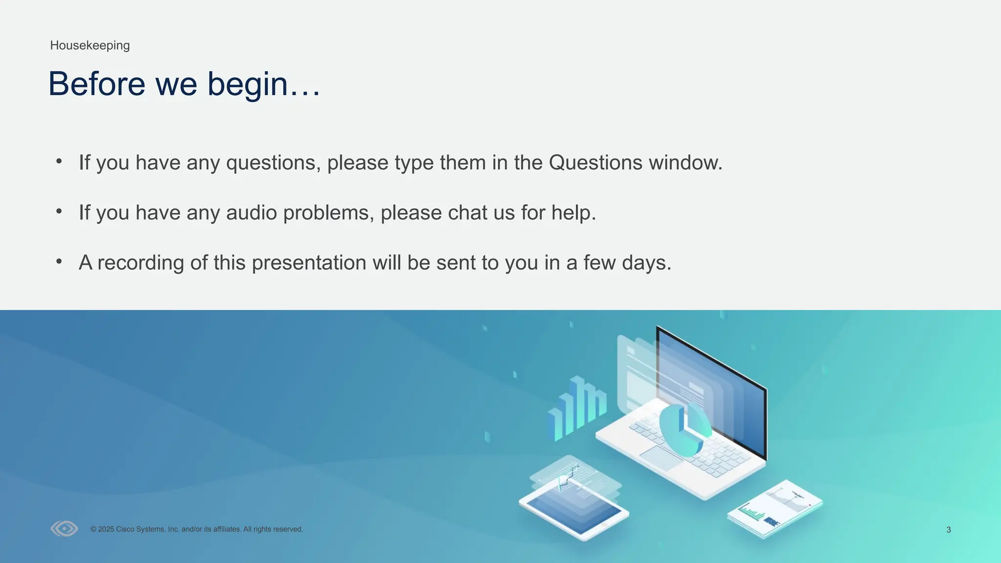 Cisco Confidential
3
© 2025 Cisco Systems, Inc. and/or its affiliates. All rights reserved.
Housekeeping
Before we begin…
• If you have any questions, please type them in the Questions window.
• If you have any audio problems, please chat us for help.
• A recording of this presentation will be sent to you in a few days.
 
