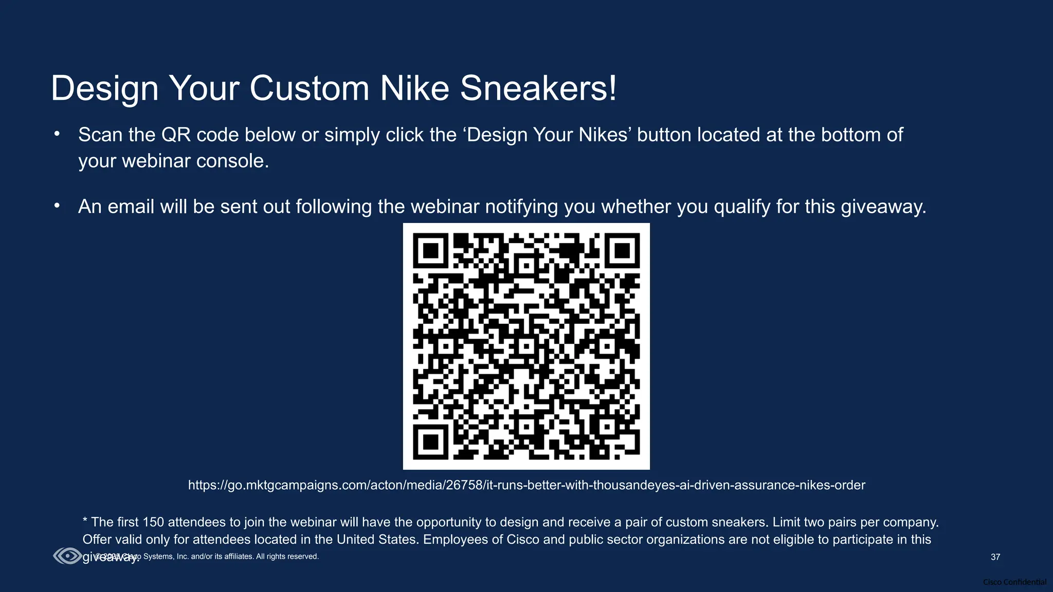 Cisco Confidential
37
© 2025 Cisco Systems, Inc. and/or its affiliates. All rights reserved.
Design Your Custom Nike Sneakers!
• Scan the QR code below or simply click the ‘Design Your Nikes’ button located at the bottom of
your webinar console.
• An email will be sent out following the webinar notifying you whether you qualify for this giveaway.
https://go.mktgcampaigns.com/acton/media/26758/it-runs-better-with-thousandeyes-ai-driven-assurance-nikes-order
* The first 150 attendees to join the webinar will have the opportunity to design and receive a pair of custom sneakers. Limit two pairs per company.
Offer valid only for attendees located in the United States. Employees of Cisco and public sector organizations are not eligible to participate in this
giveaway.
 