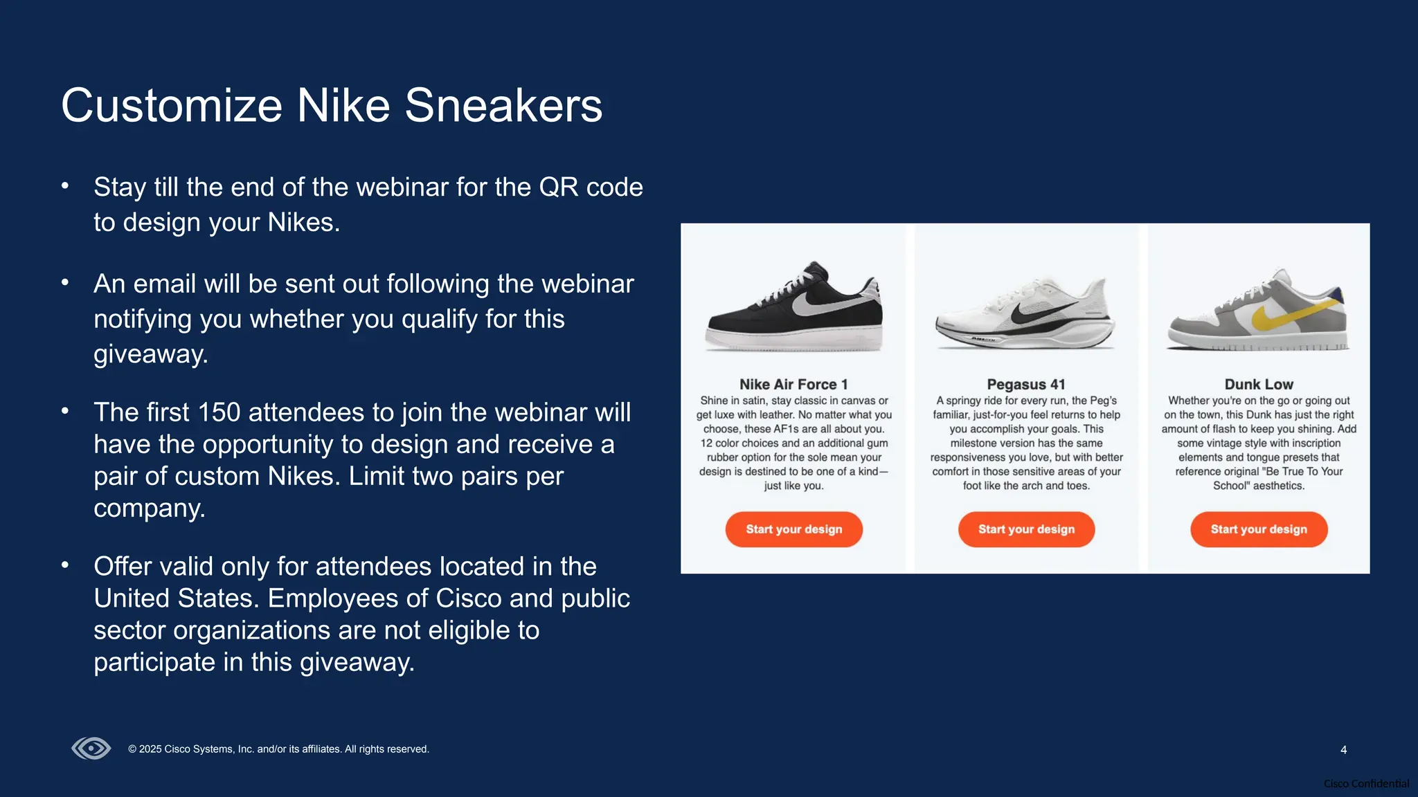 Cisco Confidential
4
© 2025 Cisco Systems, Inc. and/or its affiliates. All rights reserved.
Customize Nike Sneakers
• Stay till the end of the webinar for the QR code
to design your Nikes.
• An email will be sent out following the webinar
notifying you whether you qualify for this
giveaway.
• The first 150 attendees to join the webinar will
have the opportunity to design and receive a
pair of custom Nikes. Limit two pairs per
company.
• Offer valid only for attendees located in the
United States. Employees of Cisco and public
sector organizations are not eligible to
participate in this giveaway.
 