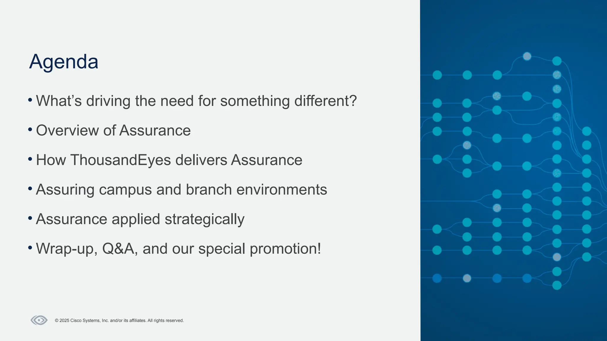 Cisco Confidential
5
© 2025 Cisco Systems, Inc. and/or its affiliates. All rights reserved.
Agenda
• What’s driving the need for something different?​
• Overview of Assurance​
• How ThousandEyes delivers Assurance​
• Assuring campus and branch environments​
• Assurance applied strategically​
• Wrap-up, Q&A, and our special promotion!
 