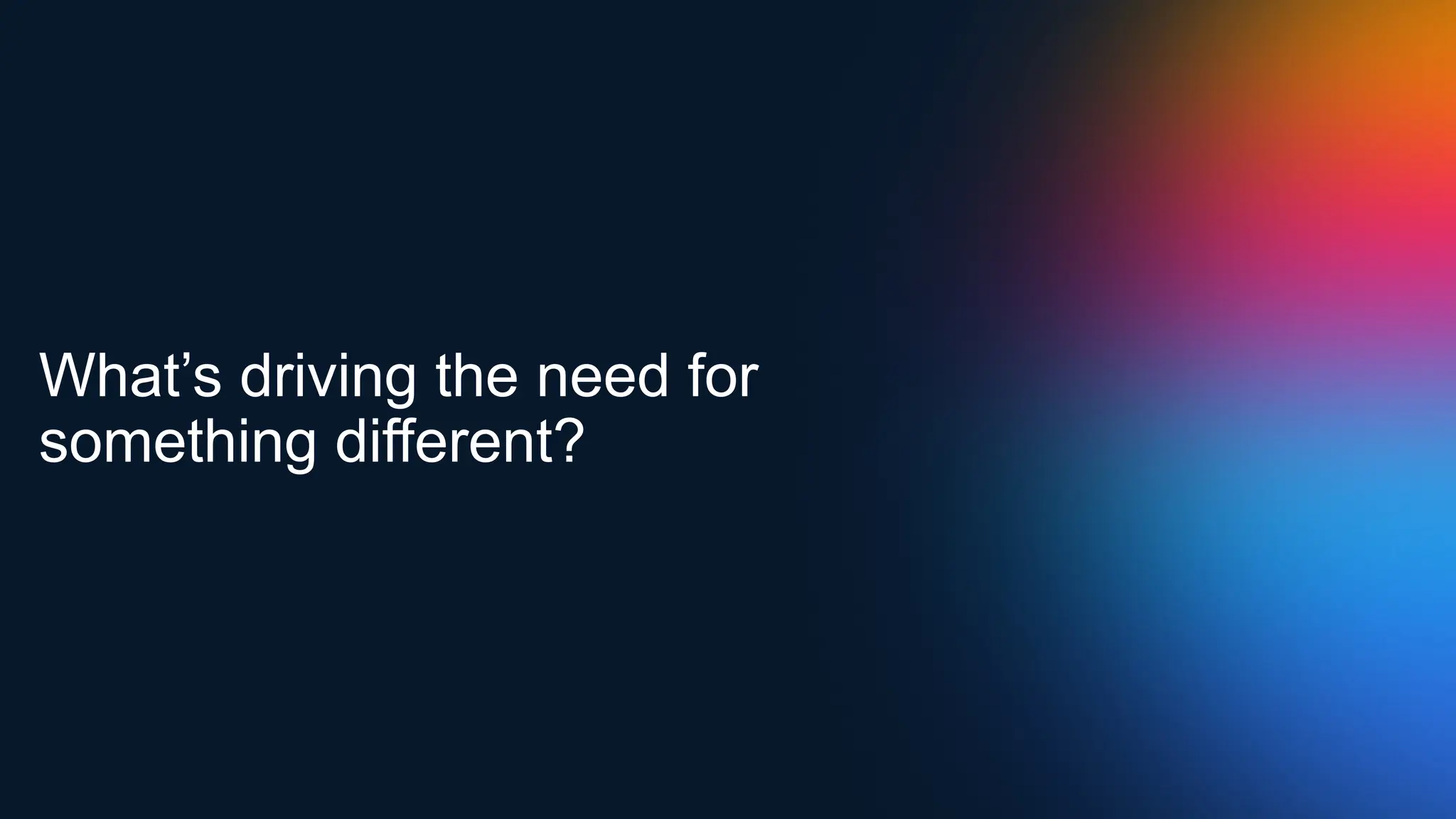 What’s driving the need for
something different?
 