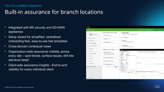 © 2025 Cisco and/or its affiliates. All rights reserved.
Built-in assurance for branch locations
Cisco ThousandEyes Integrations
• Integrated with MX security and SD-WAN
appliances
• Setup wizard for simplified, centralized
onboarding feat. easy-to-use test templates
• Cross-domain contextual views
• Organization-wide assurance visibility across
every site – spot trends, surface issues, drill into
site-level detail
• Client-side assurance insights - End-to-end
visibility for every individual client
 