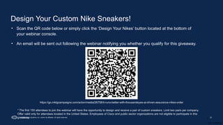 Cisco Confidential
37
© 2025 Cisco Systems, Inc. and/or its affiliates. All rights reserved.
Design Your Custom Nike Sneakers!
• Scan the QR code below or simply click the ‘Design Your Nikes’ button located at the bottom of
your webinar console.
• An email will be sent out following the webinar notifying you whether you qualify for this giveaway.
https://go.mktgcampaigns.com/acton/media/26758/it-runs-better-with-thousandeyes-ai-driven-assurance-nikes-order
* The first 150 attendees to join the webinar will have the opportunity to design and receive a pair of custom sneakers. Limit two pairs per company.
Offer valid only for attendees located in the United States. Employees of Cisco and public sector organizations are not eligible to participate in this
giveaway.
 