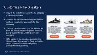 Cisco Confidential
4
© 2025 Cisco Systems, Inc. and/or its affiliates. All rights reserved.
Customize Nike Sneakers
• Stay till the end of the webinar for the QR code
to design your Nikes.
• An email will be sent out following the webinar
notifying you whether you qualify for this
giveaway.
• The first 150 attendees to join the webinar will
have the opportunity to design and receive a
pair of custom Nikes. Limit two pairs per
company.
• Offer valid only for attendees located in the
United States. Employees of Cisco and public
sector organizations are not eligible to
participate in this giveaway.
 