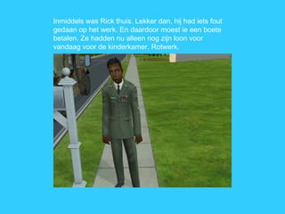 Inmiddels was Rick thuis. Lekker dan, hij had iets fout gedaan op het werk. En daardoor moest ie een boete betalen. Ze hadden nu alleen nog zijn loon voor vandaag voor de kinderkamer. Rotwerk. 