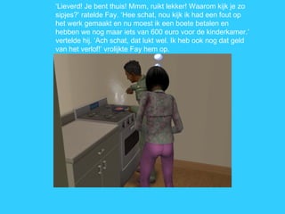 ‘ Lieverd! Je bent thuis! Mmm, ruikt lekker! Waarom kijk je zo sipjes?’ ratelde Fay. ‘Hee schat, nou kijk ik had een fout op het werk gemaakt en nu moest ik een boete betalen en hebben we nog maar iets van 600 euro voor de kinderkamer.’ vertelde hij. ‘Ach schat, dat lukt wel. Ik heb ook nog dat geld van het verlof!’ vrolijkte Fay hem op. 