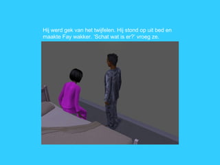 Hij werd gek van het twijfelen. Hij stond op uit bed en maakte Fay wakker. ‘Schat wat is er?’ vroeg ze. 
