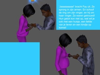 ‘ Jaaaaaaaaa!’ bracht Fay uit. Ze sprong in zijn armen. En schoof de ring om zijn vinger, en hij om haar vinger. Ze waren getrouwd! Hun geluk kon niet op, wat wil je ook met een huisje, een liefde van je leven en een kindje op komst! 