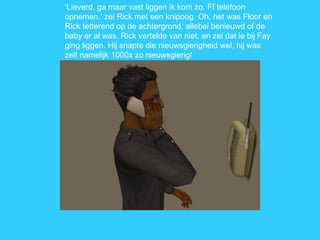 ‘ Lieverd, ga maar vast liggen ik kom zo. Ff telefoon opnemen.’ zei Rick met een knipoog. Oh, het was Floor en Rick tetterend op de achtergrond, allebei benieuwd of de baby er al was. Rick vertelde van niet, en zei dat ie bij Fay ging liggen. Hij snapte die nieuwsgierigheid wel, hij was zelf namelijk 1000x zo nieuwsgierig!  