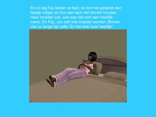 En zo lag Fay lekker op bed, ze kon het gesprek een beetje volgen en kon een lach niet binnen houden. Haar moeder ook, wat was het toch een heerlijk mens. En Fay, zou zelf ook moeder worden. Binnen niet zo lange tijd zelfs. En het leek haar heerlijk! 