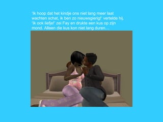 ‘ Ik hoop dat het kindje ons niet lang meer laat wachten schat, ik ben zo nieuwsgierig!’ vertelde hij. ‘Ik ook liefje!’ zei Fay en drukte een kus op zijn mond. Alleen die kus kon niet lang duren… 