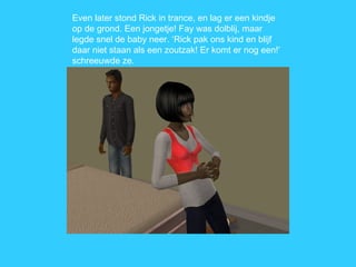 Even later stond Rick in trance, en lag er een kindje op de grond. Een jongetje! Fay was dolblij, maar legde snel de baby neer. ‘Rick pak ons kind en blijf daar niet staan als een zoutzak! Er komt er nog een!’ schreeuwde ze. 