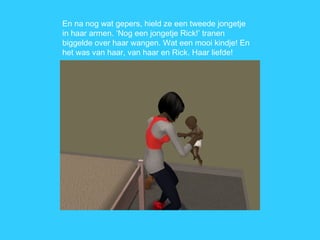 En na nog wat gepers, hield ze een tweede jongetje in haar armen. ‘Nog een jongetje Rick!’ tranen biggelde over haar wangen. Wat een mooi kindje! En het was van haar, van haar en Rick. Haar liefde! 
