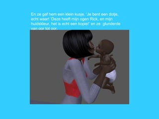 En ze gaf hem een klein kusje. ‘Je bent een dotje, echt waar! ‘Deze heeft mijn ogen Rick, en mijn huidskleur, het is echt een kopie!’ en ze  glunderde van oor tot oor. 