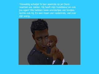 ‘ Geweldig schatje! Ik ben apetrots op je! Deze noemen we Jaiden. Hij heeft mijn huiskleeur en ook jou ogen! We hebben twee wondertjes van kindjes.’ lachte ook hij. En een traan van vadertrots, viel over zijn wang. 
