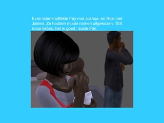 Even later knuffelde Fay met Joshua, en Rick met Jaiden. Ze hadden mooie namen uitgekozen. ‘Sttt maar liefjes, het is goed.’ suste Fay. 