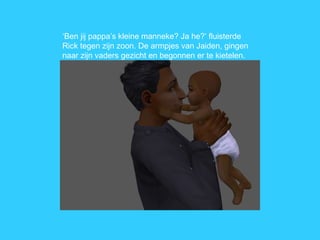 ‘ Ben jij pappa’s kleine manneke? Ja he?’ fluisterde Rick tegen zijn zoon. De armpjes van Jaiden, gingen naar zijn vaders gezicht en begonnen er te kietelen. 