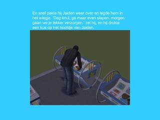 En snel pakte hij Jaiden weer over en legde hem in het wiegje. ‘Dag knul, ga maar even slapen, morgen gaan we je lekker verzorgen.’ zei hij, en hij drukte een kus op het hoofdje van Jaiden. 