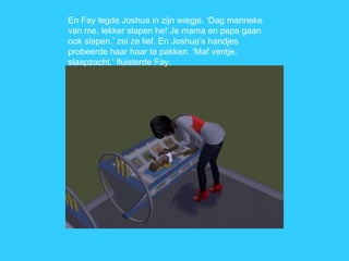 En Fay legde Joshua in zijn wiegje. ‘Dag manneke van me, lekker slapen he! Je mama en papa gaan ook slapen.’ zei ze lief. En Joshua’s handjes probeerde haar haar te pakken. ‘Maf ventje, slaapzacht.’ fluisterde Fay. 