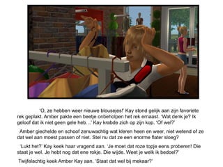 „O, ze hebben weer nieuwe blousejes!‟ Kay stond gelijk aan zijn favoriete
rek geplakt. Amber pakte een beetje onbeholpen het rek ernaast. „Wat denk je? Ik
geloof dat ik niet geen gele heb…‟ Kay krabde zich op zijn kop. „Of wel?‟
 Amber giechelde en schoof zenuwachtig wat kleren heen en weer, niet wetend of ze
dat wel aan moest passen of niet. Stel nu dat ze een enorme flater sloeg?
 „Lukt het?‟ Kay keek haar vragend aan. „Je moet dat roze topje eens proberen! Die
staat je wel. Je hebt nog dat ene rokje. Die wijde. Weet je welk ik bedoel?‟
Twijfelachtig keek Amber Kay aan. „Staat dat wel bij mekaar?‟
 