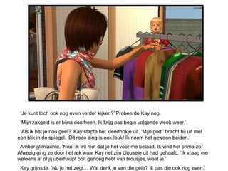 „Je kunt toch ook nog even verder kijken?‟ Probeerde Kay nog.
 „Mijn zakgeld is er bijna doorheen. Ik krijg pas begin volgende week weer.‟
 „Als ik het je nou geef?‟ Kay stapte het kleedhokje uit. „Mijn god,‟ bracht hij uit met
een blik in de spiegel. „Dit rode ding is ook leuk! Ik neem het gewoon beiden.‟
 Amber glimlachte. „Nee, ik wil niet dat je het voor me betaalt. Ik vind het prima zo.‟
Afwezig ging ze door het rek waar Kay net zijn blouseje uit had gehaald. „Ik vraag me
weleens af of jij überhaupt ooit genoeg hebt van blousjes, weet je.‟
 Kay grijnsde. „Nu je het zegt… Wat denk je van die gele? Ik pas die ook nog even.‟
 
