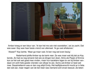 Amber kreeg er een kleur van. „Ik kan het me ook niet voorstellen,‟ zei ze zacht. Dat
was waar. Kay was haar beste vriend van allemaal. „Ik ga vast afrekenen.‟
 „Alweer?‟ Kay lachte. „Maar ga maar vast. Ik ben nog wel even bezig.‟
          Naderhand plofte Amber op de bank neer. Ze was maar wat blij dat ze Kay
kende. Zo had ze nog iemand met wie ze dingen kon doen. Sims als Pepijn of Emma
kon ze het ook wel goed mee vinden, maar hun karakters lagen te ver bij Amber van-
daan om echt hele goede vrienden van elkaar te zijn. Soms zat Amber er best wel
mee. Desalniettemin was er dan nog altijd Emily. Het leeftijdsverschil mocht er in feite
dan wel zijn, maar negen van de tien keer was niemand zich ervan bewust. Ze leken
 