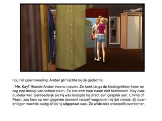 nog net geen tweeling. Amber glimlachte bij de gedachte.
 „Hé, Kay!‟ Hoorde Amber ineens roepen. Ze keek langs de kledingrekken heen en
zag een meisje van school staan. Ze kon zich haar naam niet herinneren. Kay over-
duidelijk wel. Gemoedelijk als hij was knoopte hij direct een gesprek aan. Emma of
Pepijn zou hem op een gegeven moment vanzelf wegslepen bij dat meisje. Zij daar-
entegen wachtte rustig af tot hij uitgepraat was. Ze wilde niet onbeleefd overkomen.
 