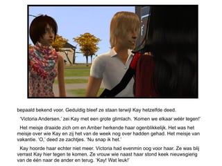 bepaald bekend voor. Geduldig bleef ze staan terwijl Kay hetzelfde deed.
 „Victoria Andersen,‟ zei Kay met een grote glimlach. „Komen we elkaar wéér tegen!‟
 Het meisje draaide zich om en Amber herkende haar ogenblikkelijk. Het was het
meisje over wie Kay en zij het van de week nog over hadden gehad. Het meisje van
vakantie. „O,‟ deed ze zachtjes. „Nu snap ik het.‟
 Kay hoorde haar echter niet meer. Victoria had evenmin oog voor haar. Ze was blij
verrast Kay hier tegen te komen. Ze vrouw wie naast haar stond keek nieuwsgierig
van de één naar de ander en terug. „Kay! Wat leuk!‟
 