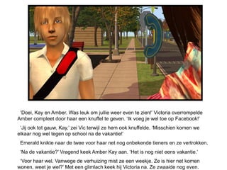 „Doei, Kay en Amber. Was leuk om jullie weer even te zien!‟ Victoria overrompelde
Amber compleet door haar een knuffel te geven. „Ik voeg je wel toe op Facebook!‟
 „Jij ook tot gauw, Kay,‟ zei Vic terwijl ze hem ook knuffelde. „Misschien komen we
elkaar nog wel tegen op school na de vakantie!‟
 Emerald knikte naar de twee voor haar net nog onbekende tieners en ze vertrokken.
 „Na de vakantie?‟ Vragend keek Amber Kay aan. „Het is nog niet eens vakantie.‟
 „Voor haar wel. Vanwege de verhuizing mist ze een weekje. Ze is hier net komen
wonen, weet je wel?‟ Met een glimlach keek hij Victoria na. Ze zwaaide nog even.
 