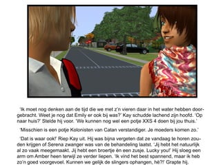 „Ik moet nog denken aan de tijd die we met z‟n vieren daar in het water hebben door-
gebracht. Weet je nog dat Emily er ook bij was?‟ Kay schudde lachend zijn hoofd. „Op
naar huis?‟ Stelde hij voor. „We kunnen nog wel een potje XXS 4 doen bij jou thuis.‟
 „Misschien is een potje Kolonisten van Catan verstandiger. Je moeders komen zo.‟
 „Dat is waar ook!‟ Riep Kay uit. Hij was bijna vergeten dat ze vandaag te horen zou-
den krijgen of Serena zwanger was van de behandeling laatst. „Jij hebt het natuurlijk
al zo vaak meegemaakt. Jij hebt een broertje èn een zusje. Lucky you!‟ Hij sloeg een
arm om Amber heen terwijl ze verder liepen. „Ik vind het best spannend, maar ik heb
zo‟n goed voorgevoel. Kunnen we gelijk de slingers ophangen, hè?!‟ Grapte hij.
 