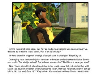 Emma rolde met haar ogen. Dat Kay zo nodig nog vrolijker was dan normaal? Ja,
dat was zo te raden. „Nou, vertel. Wat is er zo striking?‟
 „Ik word broer! Ik krijg een broertje of zusje! Mam is zwanger!‟ Riep Kay uit.
 De neiging haar telefoon bij zich vandaan te houden onderdrukkend slaakte Emma
een zucht. „Dat wist je toch al? Dat je broer zou worden? Dat Serena zwanger was?‟
  „Nee.‟ Kay‟s stem klonk al meteen iets minder vrolijk, maar liet zich niet uit het veld
slaan. „Ze zouden proberen weer zwanger te raken. Het was nog niet zeker of dat ge-
lukt is. Nu dus wel! Gaaf hè?!‟ Kay lachte. „Kom anders hierheen! Mam heeft kinder-
 