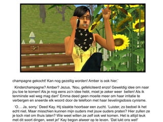champagne gekocht! Kan nog gezellig worden! Amber is ook hier.‟
  Kinderchampagne? Amber? Jezus. „Nou, gefeliciteerd enzo! Geweldig idee om naar
jou toe te komen! Als je nog eens zo‟n idee hebt, moet je zeker weer bellen! Als ik
tenminste wel weg mag dan!‟ Emma deed geen moeite meer om haar irritatie te
verbergen en sneerde elk woord door de telefoon met haar lievelingsdosis cynisme.
  „O… Ja, sorry.‟ Deed Kay. Hij slaakte hoorbaar een zucht. „Luister, zo bedoel ik het
echt niet. Maar misschien kunnen mijn ouders met jouw ouders praten? Hier zullen ze
je toch niet om thuis laten? Wie weet willen ze zelf ook wel komen. Het is altijd leuk
met dit soort dingen, weet je!‟ Kay begon alweer op te leven. „Dat lukt ons wel!‟
 