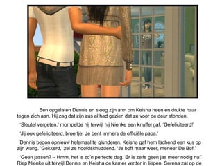 Een opgelaten Dennis en sloeg zijn arm om Keisha heen en drukte haar
tegen zich aan. Hij zag dat zijn zus al had gezien dat ze voor de deur stonden.
 „Sleutel vergeten,‟ mompelde hij terwijl hij Nienke een knuffel gaf. „Gefeliciteerd!‟
 „Jij ook gefeliciteerd, broertje! Je bent immers de officiële papa.‟
 Dennis begon opnieuw helemaal te glunderen. Keisha gaf hem lachend een kus op
zijn wang. „Gekkerd,‟ zei ze hoofdschuddend. „Je boft maar weer, meneer De Bof.‟
 „Geen jassen? – Hmm, het is zo‟n perfecte dag. Er is zelfs geen jas meer nodig nu!‟
Riep Nienke uit terwijl Dennis en Keisha de kamer verder in liepen. Serena zat op de
 