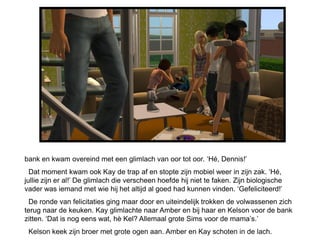 bank en kwam overeind met een glimlach van oor tot oor. „Hé, Dennis!‟
  Dat moment kwam ook Kay de trap af en stopte zijn mobiel weer in zijn zak. „Hé,
jullie zijn er al!‟ De glimlach die verscheen hoefde hij niet te faken. Zijn biologische
vader was iemand met wie hij het altijd al goed had kunnen vinden. „Gefeliciteerd!‟
  De ronde van felicitaties ging maar door en uiteindelijk trokken de volwassenen zich
terug naar de keuken. Kay glimlachte naar Amber en bij haar en Kelson voor de bank
zitten. „Dat is nog eens wat, hè Kel? Allemaal grote Sims voor de mama‟s.‟
 Kelson keek zijn broer met grote ogen aan. Amber en Kay schoten in de lach.
 