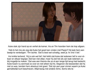Auke stak zijn hand op en verliet de kamer. Iris en Tim hoorden hem de trap afgaan.
 „Heb ik het mis als zeg dat Auke het goed kan vinden met Pepijn? Hij leek hem een
beetje te verdedigen.‟ Tim lachte. „Dat is best wel schattig, weet je. Ik vind „t lief.‟
 Iris knikte lachend. „Hij is ook wel lief. Het liefst ziet Auke dat iedereen lief is voor el-
kaar en elkaar begrijpt. Dat kan niet altijd, maar hij ziet het als zijn taak iedereen zo
blij mogelijk te maken.‟ Dat was een theorie die ze al een lange tijd terug had bedacht.
Auke kwam nu eenmaal zo over en niet alleen bij Iris. Degenen die beweerden dat hij
niet zo was, kenden hem absoluut niet goed. „Dat zijn een paar zinnen waarin je Auke
gemakkelijk kunt beschrijven. Altijd bezig met andere Sims. Soms iets te.‟
 