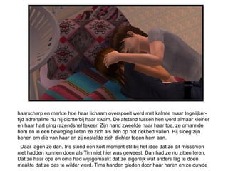 haarscherp en merkte hoe haar lichaam overspoelt werd met kalmte maar tegelijker-
tijd adrenaline nu hij dichterbij haar kwam. De afstand tussen hen werd almaar kleiner
en haar hart ging razendsnel tekeer. Zijn hand zweefde naar haar toe, ze omarmde
hem en in een beweging lieten ze zich als één op het dekbed vallen. Hij sloeg zijn
benen om die van haar en zij nestelde zich dichter tegen hem aan.
 Daar lagen ze dan. Iris stond een kort moment stil bij het idee dat ze dit misschien
niet hadden kunnen doen als Tim niet hier was geweest. Dan had ze nu zitten leren.
Dat ze haar opa en oma had wijsgemaakt dat ze eigenlijk wat anders lag te doen,
maakte dat ze des te wilder werd. Tims handen gleden door haar haren en ze duwde
 